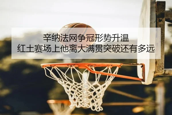 辛纳法网争冠形势升温 红土赛场上他离大满贯突破还有多远